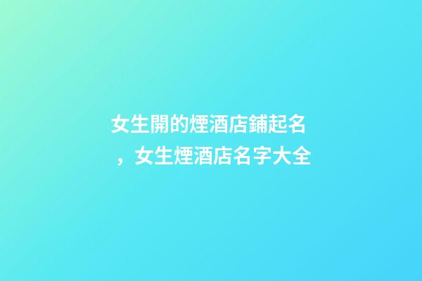 女生開的煙酒店鋪起名，女生煙酒店名字大全-第1張-店鋪起名-玄機派